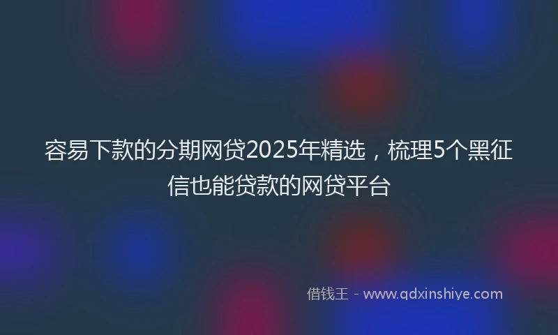 容易下款的分期网贷2025年精选,梳理5个黑征信也能贷款的网贷平台