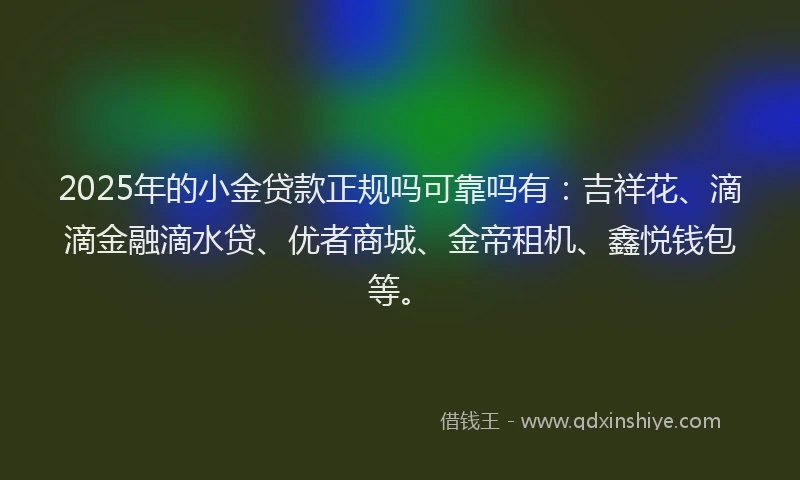 2025年的小金贷款正规吗可靠吗有：吉祥花、滴滴金融滴水贷、优者商城、金帝租机、鑫悦钱包等。