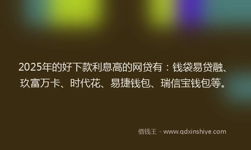 2025年的好下款利息高的网贷有：钱袋易贷融、玖富万卡、时代花、易捷钱包、瑞信宝钱包等。