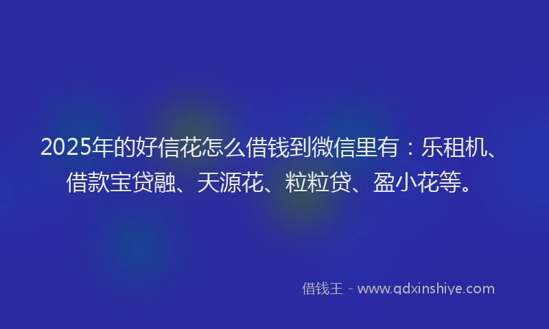 2025年的好信花怎么借钱到微信里有：乐租机、借款宝贷融、天源花、粒粒贷、盈小花等。
