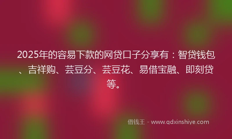 2025年的容易下款的网贷口子分享有：智贷钱包、吉祥购、芸豆分、芸豆花、易借宝融、即刻贷等。