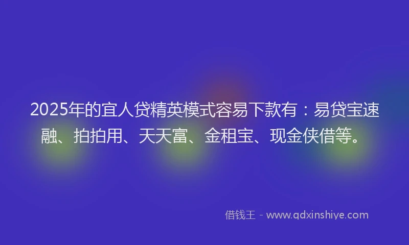2025年的宜人贷精英模式容易下款有：易贷宝速融、拍拍用、天天富、金租宝、现金侠借等。