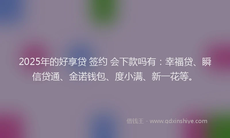 2025年的好享贷 签约 会下款吗有：幸福贷、瞬信贷通、金诺钱包、度小满、新一花等。