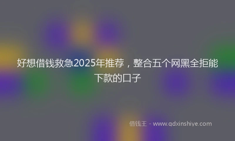 好想借钱救急2025年推荐，整合五个网黑全拒能下款的口子