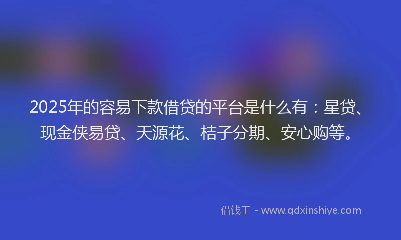 2025年的容易下款借贷的平台是什么有：星贷、现金侠易贷、天源花、桔子分期、安心购等。