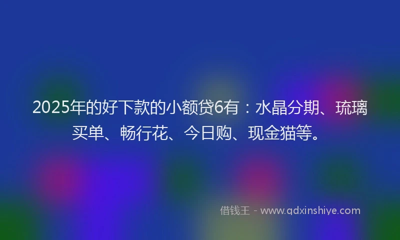 2025年的好下款的小额贷6有：水晶分期、琉璃买单、畅行花、今日购、现金猫等。