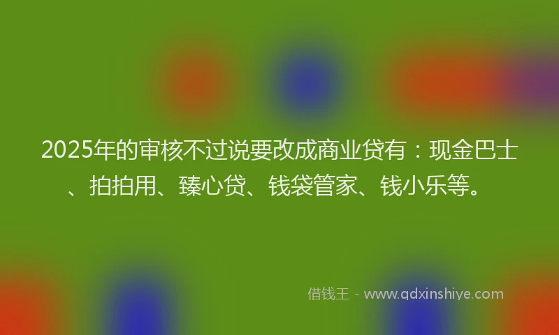 2025年的审核不过说要改成商业贷有：现金巴士、拍拍用、臻心贷、钱袋管家、钱小乐等。