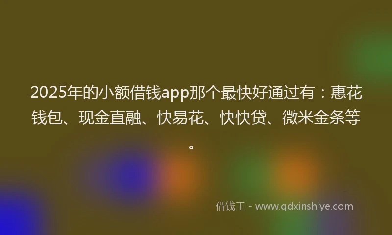 2025年的小额借钱app那个最快好通过有：惠花钱包、现金直融、快易花、快快贷、微米金条等。