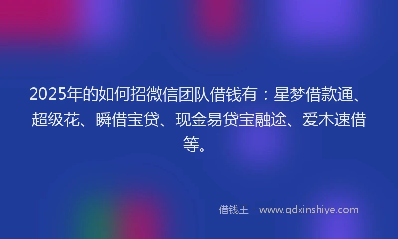 2025年的如何招微信团队借钱有：星梦借款通、超级花、瞬借宝贷、现金易贷宝融途、爱木速借等。