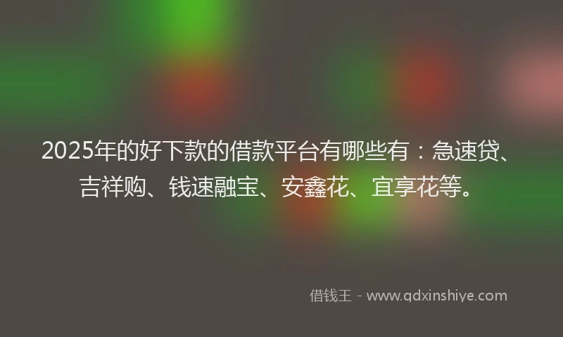 2025年的好下款的借款平台有哪些有：急速贷、吉祥购、钱速融宝、安鑫花、宜享花等。