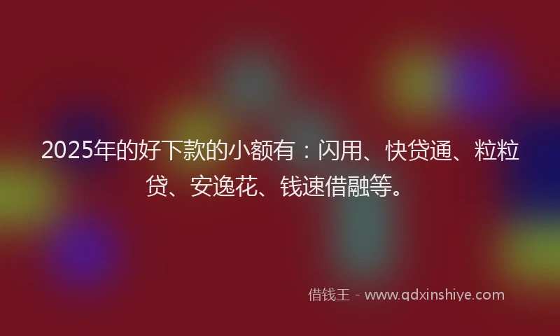 2025年的好下款的小额有：闪用、快贷通、粒粒贷、安逸花、钱速借融等。