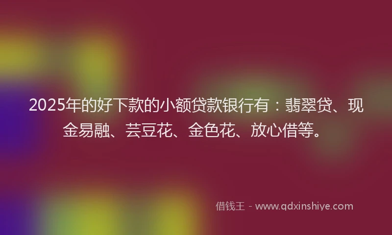 2025年的好下款的小额贷款银行有：翡翠贷、现金易融、芸豆花、金色花、放心借等。