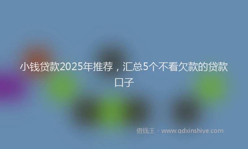 小钱贷款2025年推荐，汇总5个不看欠款的贷款口子
