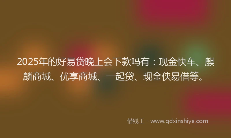 2025年的好易贷晚上会下款吗有：现金快车、麒麟商城、优享商城、一起贷、现金侠易借等。