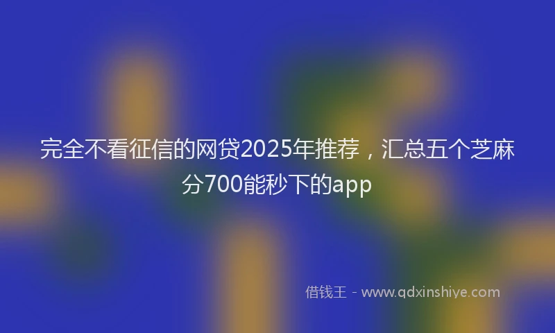 完全不看征信的网贷2025年推荐，汇总五个芝麻分700能秒下的app