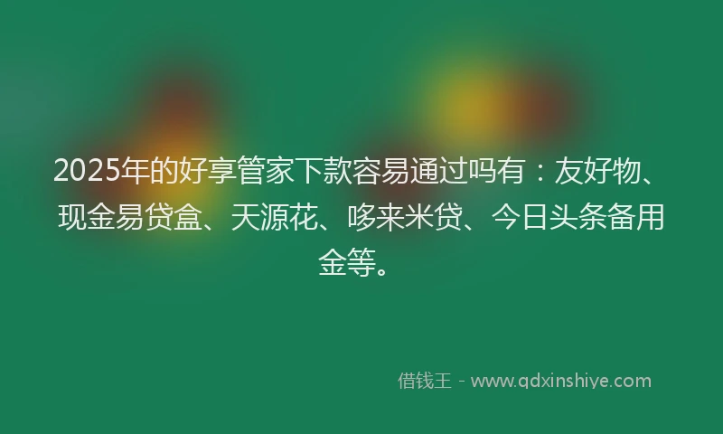 2025年的好享管家下款容易通过吗有：友好物、现金易贷盒、天源花、哆来米贷、今日头条备用金等。