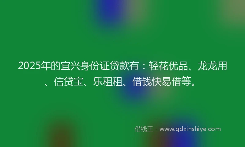 2025年的宜兴身份证贷款有：轻花优品、龙龙用、信贷宝、乐租租、借钱快易借等。