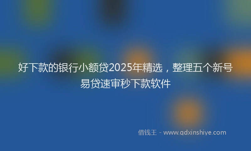 好下款的银行小额贷2025年精选，整理五个新号易贷速审秒下款软件