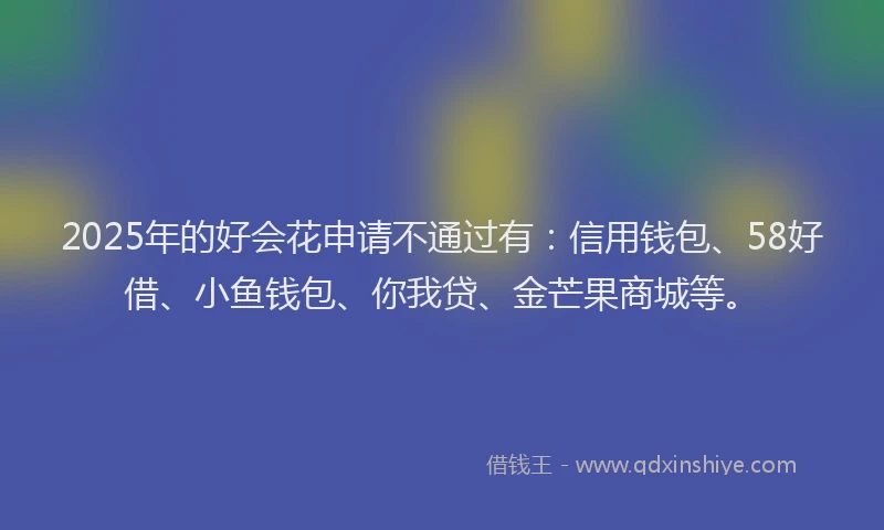 2025年的好会花申请不通过有：信用钱包、58好借、小鱼钱包、你我贷、金芒果商城等。