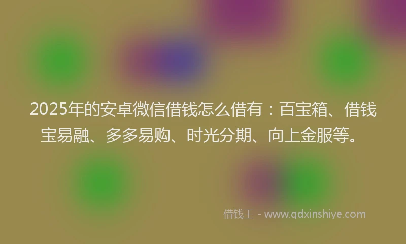 2025年的安卓微信借钱怎么借有：百宝箱、借钱宝易融、多多易购、时光分期、向上金服等。
