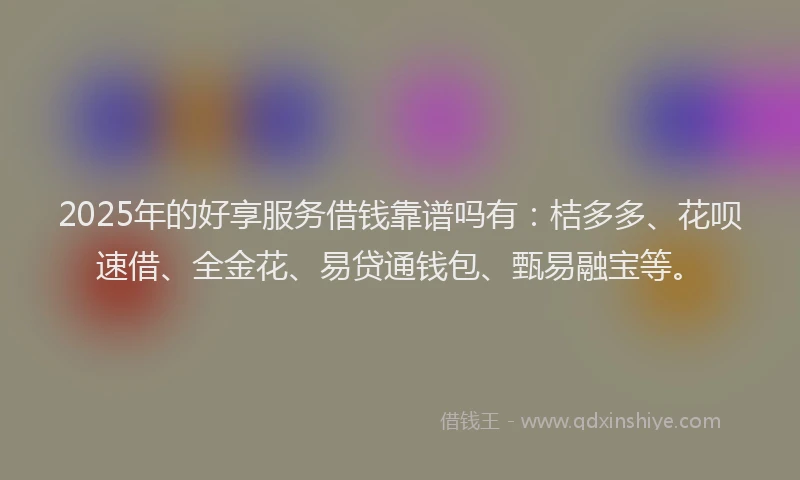 2025年的好享服务借钱靠谱吗有：桔多多、花呗速借、全金花、易贷通钱包、甄易融宝等。