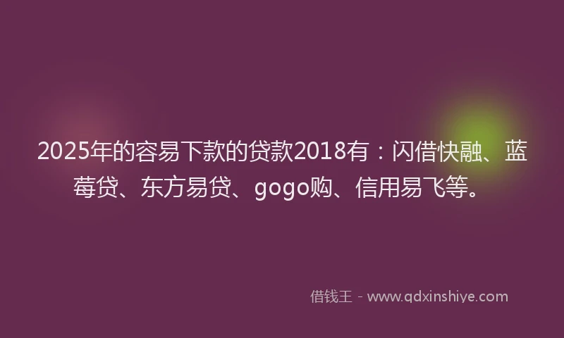 2025年的容易下款的贷款2018有：闪借快融、蓝莓贷、东方易贷、gogo购、信用易飞等。