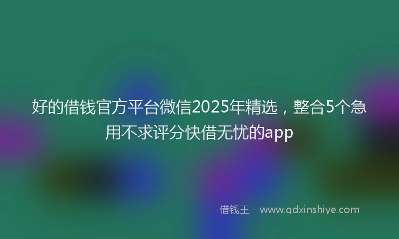 好的借钱官方平台微信2025年精选，整合5个急用不求评分快借无忧的app
