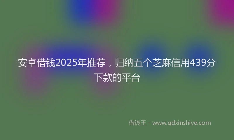 安卓借钱2025年推荐，归纳五个芝麻信用439分下款的平台