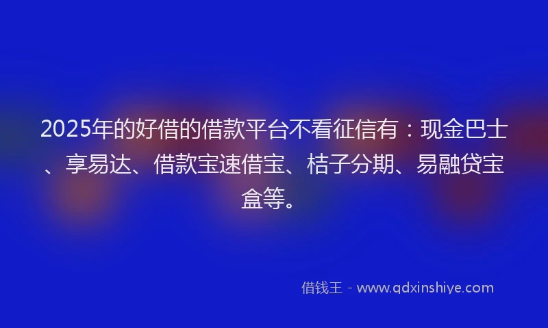 2025年的好借的借款平台不看征信有：现金巴士、享易达、借款宝速借宝、桔子分期、易融贷宝盒等。