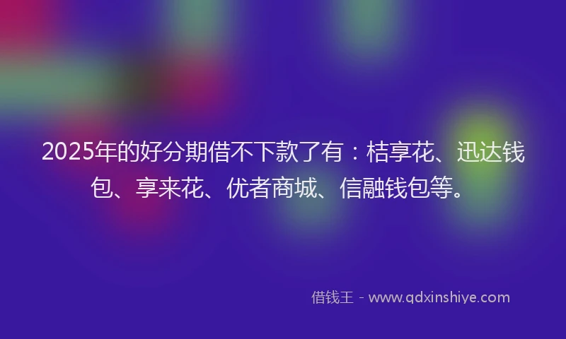 2025年的好分期借不下款了有：桔享花、迅达钱包、享来花、优者商城、信融钱包等。