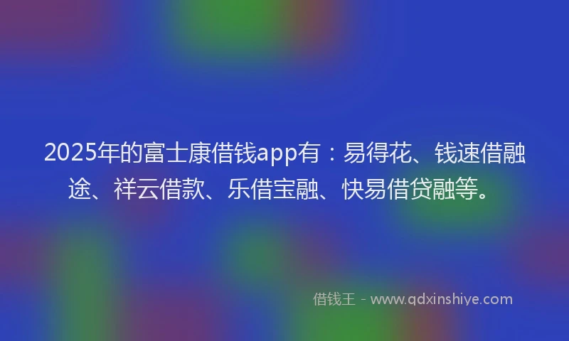 2025年的富士康借钱app有：易得花、钱速借融途、祥云借款、乐借宝融、快易借贷融等。