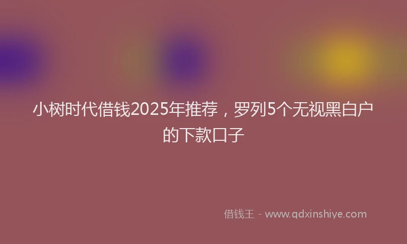 小树时代借钱2025年推荐，罗列5个无视黑白户的下款口子