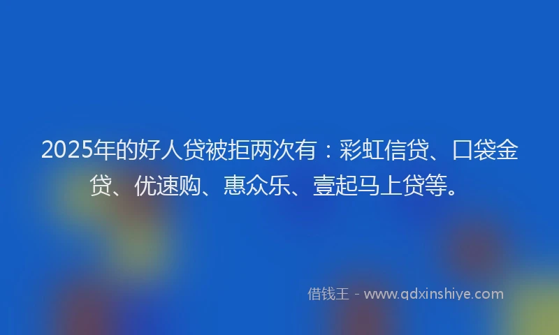 2025年的好人贷被拒两次有：彩虹信贷、口袋金贷、优速购、惠众乐、壹起马上贷等。