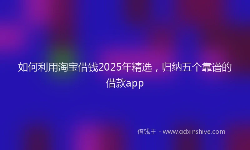 如何利用淘宝借钱2025年精选，归纳五个靠谱的借款app
