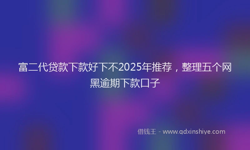 富二代贷款下款好下不2025年推荐，整理五个网黑逾期下款口子
