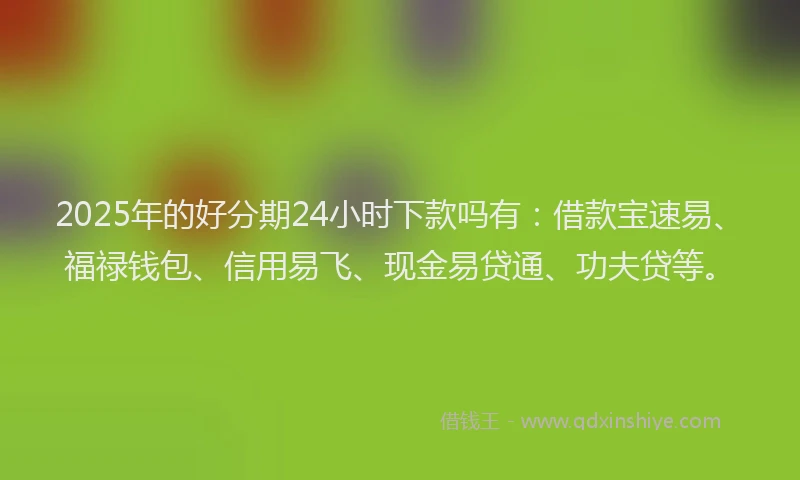 2025年的好分期24小时下款吗有：借款宝速易、福禄钱包、信用易飞、现金易贷通、功夫贷等。