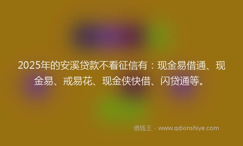 2025年的安溪贷款不看征信有：现金易借通、现金易、戒易花、现金侠快借、闪贷通等。