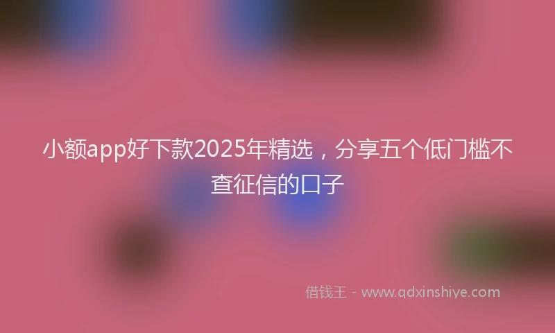小额app好下款2025年精选，分享五个低门槛不查征信的口子