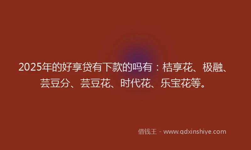 2025年的好享贷有下款的吗有：桔享花、极融、芸豆分、芸豆花、时代花、乐宝花等。