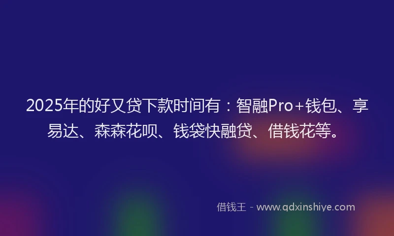 2025年的好又贷下款时间有：智融Pro+钱包、享易达、森森花呗、钱袋快融贷、借钱花等。