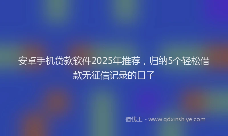 安卓手机贷款软件2025年推荐，归纳5个轻松借款无征信记录的口子