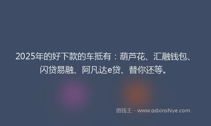 2025年的好下款的车抵有：葫芦花、汇融钱包、闪贷易融、阿凡达e贷、替你还等。