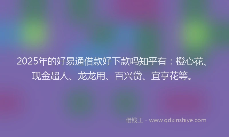 2025年的好易通借款好下款吗知乎有：橙心花、现金超人、龙龙用、百兴贷、宜享花等。