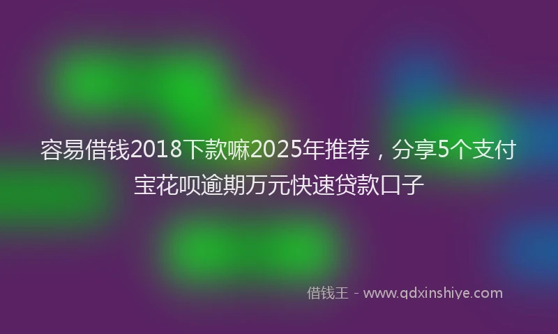 容易借钱2018下款嘛2025年推荐,分享5个支付宝花呗逾期万元快速贷款口子