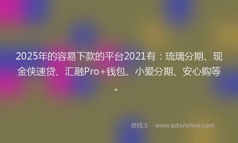2025年的容易下款的平台2021有：琉璃分期、现金侠速贷、汇融Pro+钱包、小爱分期、安心购等。