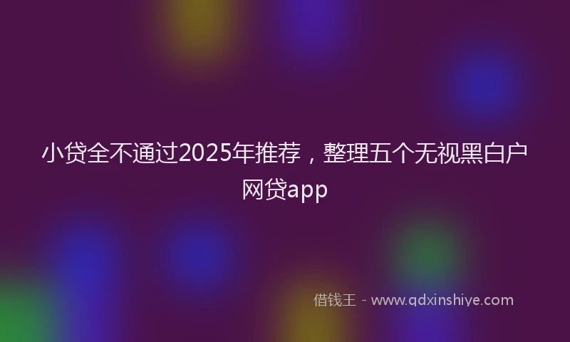 小贷全不通过2025年推荐，整理五个无视黑白户网贷app