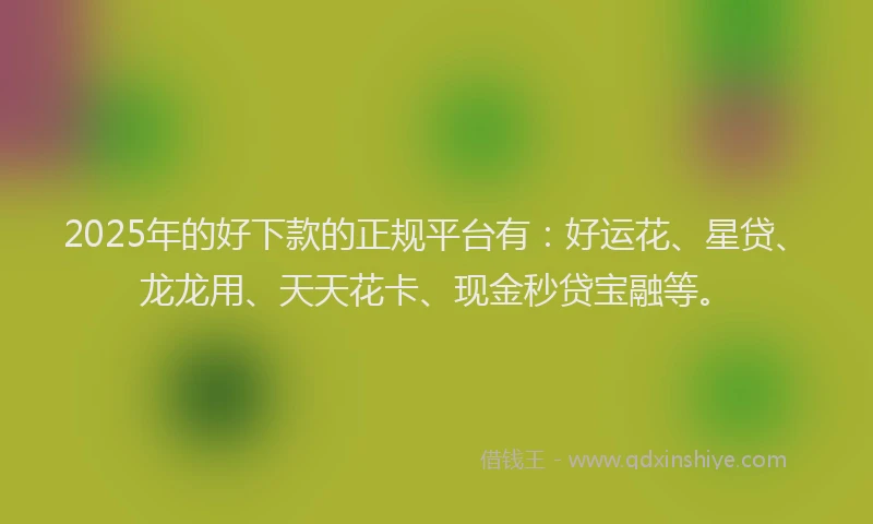2025年的好下款的正规平台有：好运花、星贷、龙龙用、天天花卡、现金秒贷宝融等。