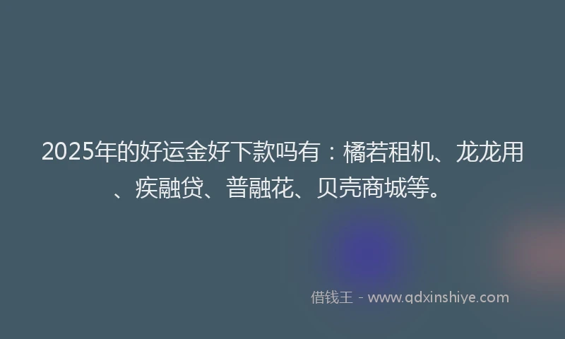 2025年的好运金好下款吗有：橘若租机、龙龙用、疾融贷、普融花、贝壳商城等。