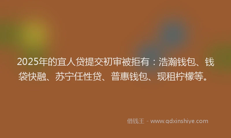 2025年的宜人贷提交初审被拒有：浩瀚钱包、钱袋快融、苏宁任性贷、普惠钱包、现租柠檬等。
