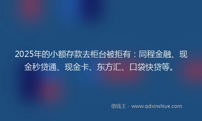 2025年的小额存款去柜台被拒有：同程金融、现金秒贷通、现金卡、东方汇、口袋快贷等。